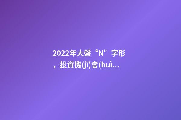 2022年大盤“N”字形，投資機(jī)會(huì)更加分散——道達(dá)對話牛博士-第1張-觀點(diǎn)-玄機(jī)派